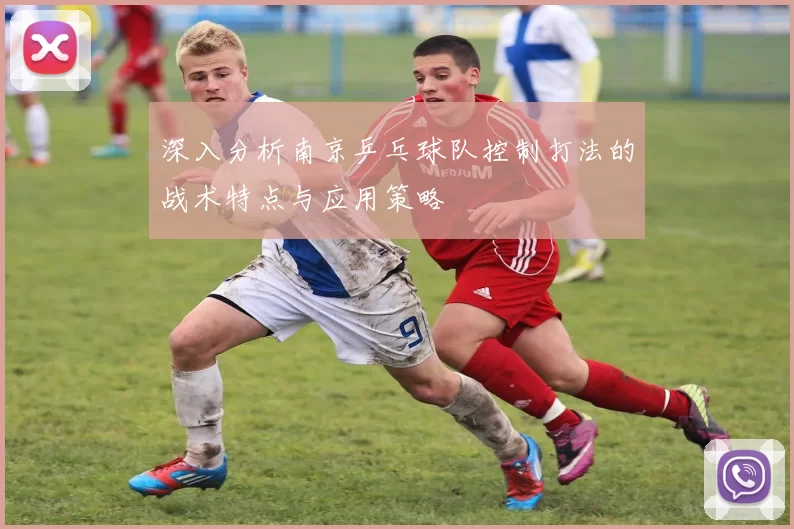 深入分析南京乒乓球队控制打法的战术特点与应用策略